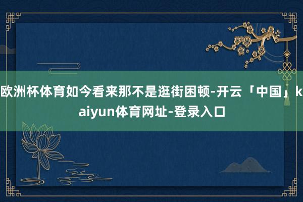 欧洲杯体育如今看来那不是逛街困顿-开云「中国」kaiyun体育网址-登录入口