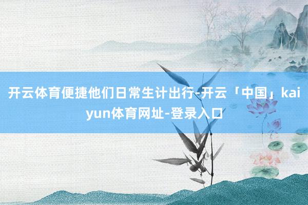 开云体育便捷他们日常生计出行-开云「中国」kaiyun体育网址-登录入口