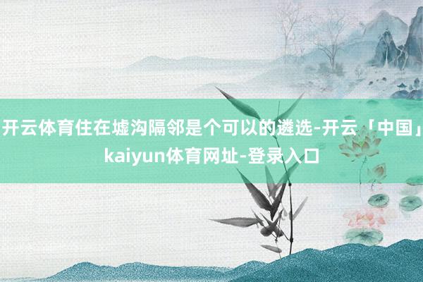 开云体育住在墟沟隔邻是个可以的遴选-开云「中国」kaiyun体育网址-登录入口