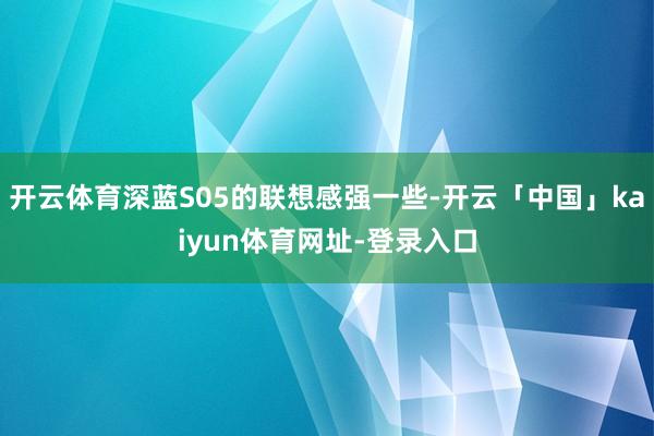 开云体育深蓝S05的联想感强一些-开云「中国」kaiyun体育网址-登录入口