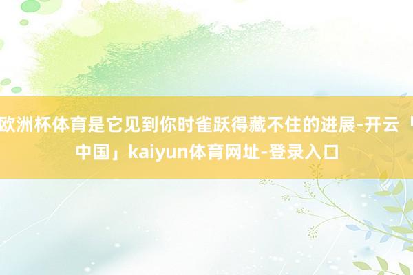 欧洲杯体育是它见到你时雀跃得藏不住的进展-开云「中国」kaiyun体育网址-登录入口