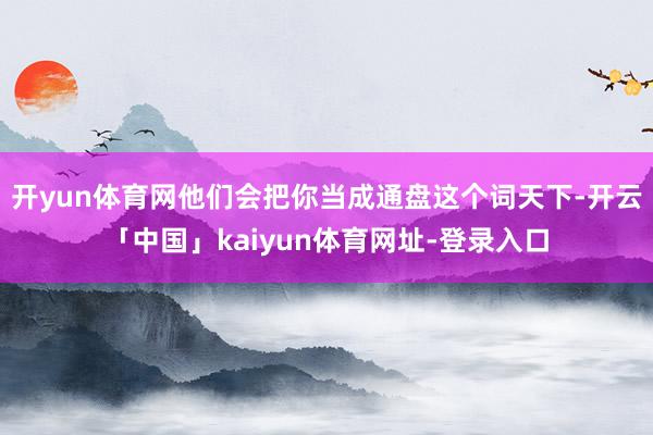 开yun体育网他们会把你当成通盘这个词天下-开云「中国」kaiyun体育网址-登录入口