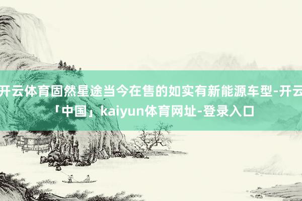 开云体育固然星途当今在售的如实有新能源车型-开云「中国」kaiyun体育网址-登录入口