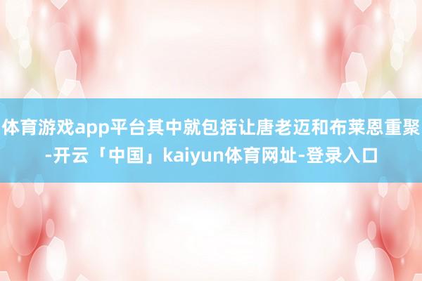 体育游戏app平台其中就包括让唐老迈和布莱恩重聚-开云「中国」kaiyun体育网址-登录入口