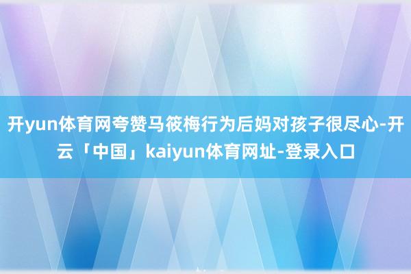 开yun体育网夸赞马筱梅行为后妈对孩子很尽心-开云「中国」kaiyun体育网址-登录入口