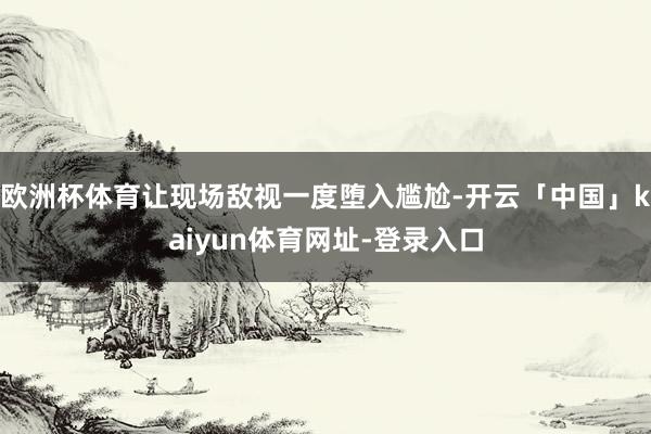 欧洲杯体育让现场敌视一度堕入尴尬-开云「中国」kaiyun体育网址-登录入口