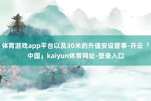 体育游戏app平台以及30米的升值安设管事-开云「中国」kaiyun体育网址-登录入口