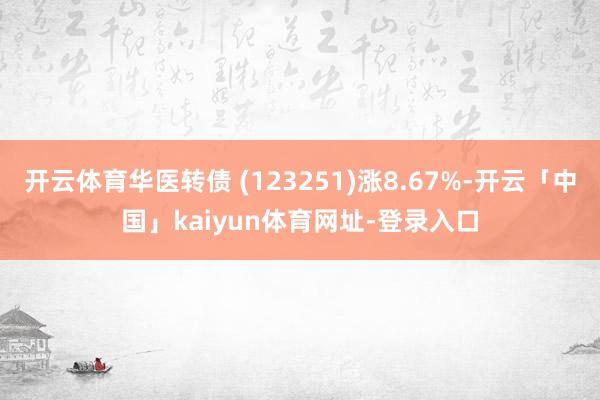 开云体育华医转债 (123251)涨8.67%-开云「中国」kaiyun体育网址-登录入口