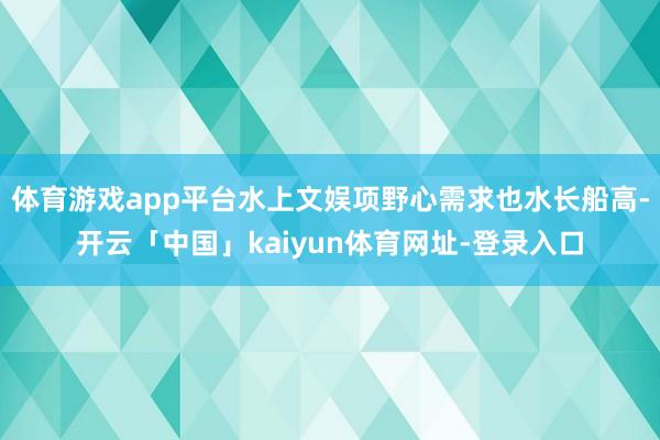 体育游戏app平台水上文娱项野心需求也水长船高-开云「中国」kaiyun体育网址-登录入口