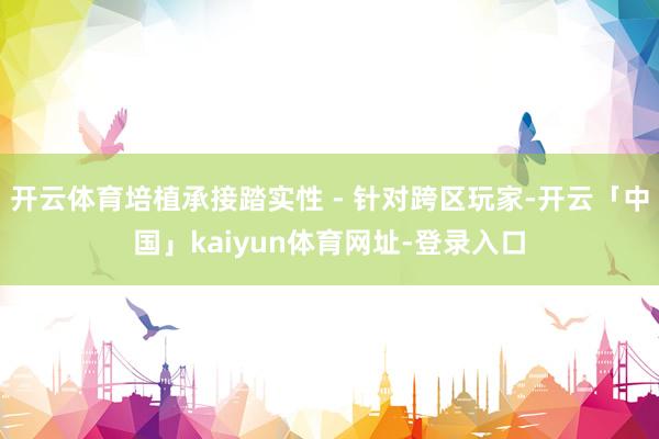 开云体育培植承接踏实性 - 针对跨区玩家-开云「中国」kaiyun体育网址-登录入口
