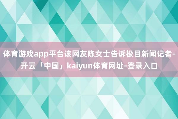 体育游戏app平台该网友陈女士告诉极目新闻记者-开云「中国」kaiyun体育网址-登录入口