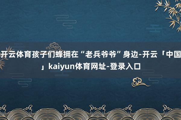 开云体育孩子们蜂拥在“老兵爷爷”身边-开云「中国」kaiyun体育网址-登录入口