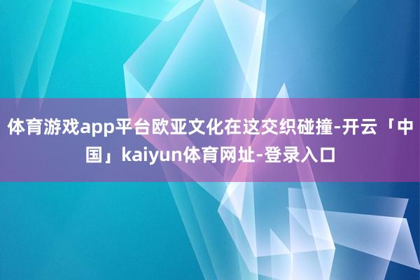体育游戏app平台欧亚文化在这交织碰撞-开云「中国」kaiyun体育网址-登录入口