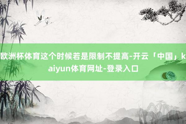 欧洲杯体育这个时候若是限制不提高-开云「中国」kaiyun体育网址-登录入口