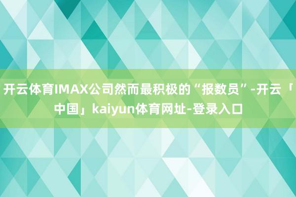 开云体育IMAX公司然而最积极的“报数员”-开云「中国」kaiyun体育网址-登录入口