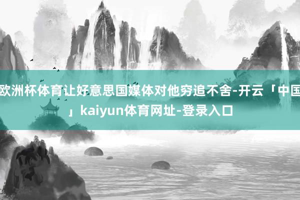欧洲杯体育让好意思国媒体对他穷追不舍-开云「中国」kaiyun体育网址-登录入口
