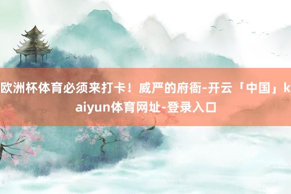 欧洲杯体育必须来打卡！威严的府衙-开云「中国」kaiyun体育网址-登录入口
