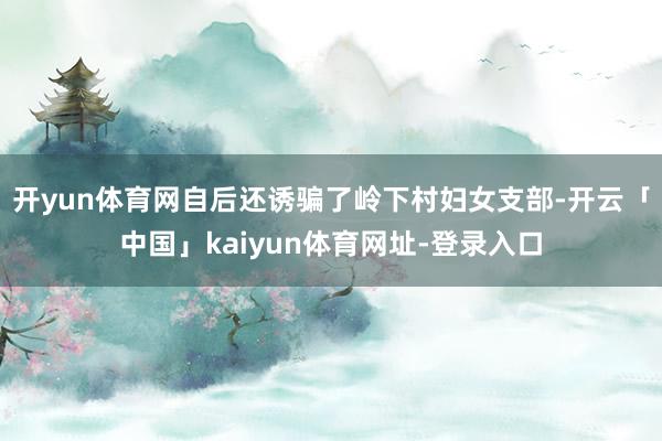 开yun体育网自后还诱骗了岭下村妇女支部-开云「中国」kaiyun体育网址-登录入口