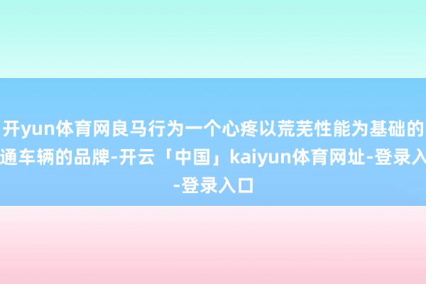 开yun体育网良马行为一个心疼以荒芜性能为基础的畅通车辆的品牌-开云「中国」kaiyun体育网址-登录入口