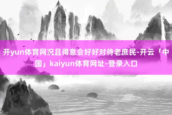 开yun体育网况且得意会好好对待老庶民-开云「中国」kaiyun体育网址-登录入口