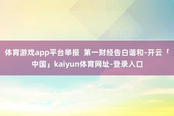 体育游戏app平台举报  第一财经告白谐和-开云「中国」kaiyun体育网址-登录入口
