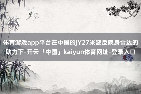 体育游戏app平台在中国的JY27米波反隐身雷达的助力下-开云「中国」kaiyun体育网址-登录入口