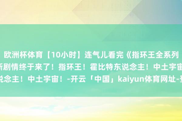 欧洲杯体育【10小时】连气儿看完《指环王全系列》苦等20年的指环王新剧情终于来了！指环王！霍比特东说念主！中土宇宙！-开云「中国」kaiyun体育网址-登录入口