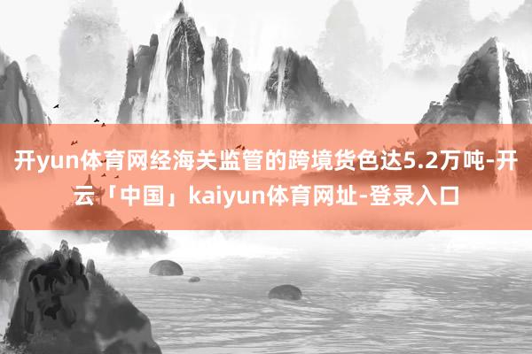 开yun体育网经海关监管的跨境货色达5.2万吨-开云「中国」kaiyun体育网址-登录入口
