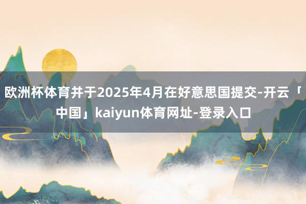 欧洲杯体育并于2025年4月在好意思国提交-开云「中国」kaiyun体育网址-登录入口