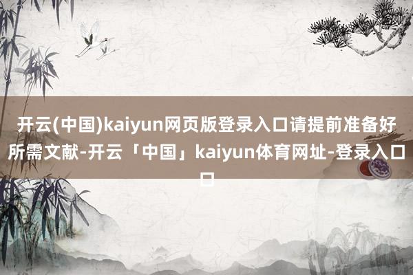 开云(中国)kaiyun网页版登录入口请提前准备好所需文献-开云「中国」kaiyun体育网址-登录入口