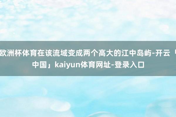 欧洲杯体育在该流域变成两个高大的江中岛屿-开云「中国」kaiyun体育网址-登录入口
