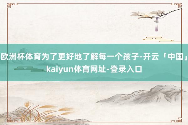 欧洲杯体育为了更好地了解每一个孩子-开云「中国」kaiyun体育网址-登录入口