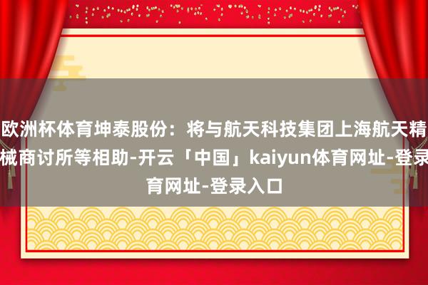 欧洲杯体育坤泰股份：将与航天科技集团上海航天精密机械商讨所等相助-开云「中国」kaiyun体育网址-登录入口