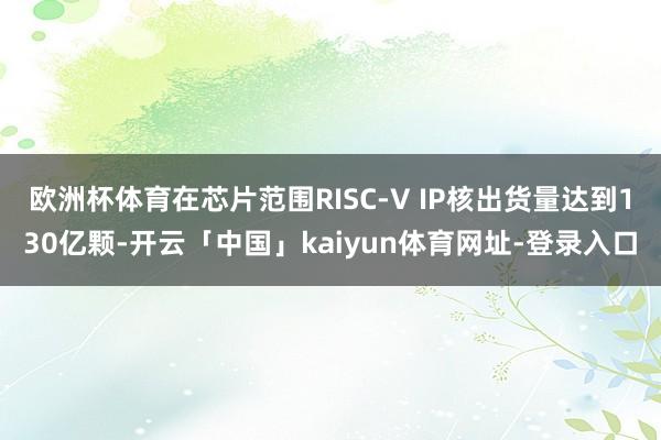 欧洲杯体育在芯片范围RISC-V IP核出货量达到130亿颗-开云「中国」kaiyun体育网址-登录入口