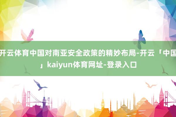 开云体育中国对南亚安全政策的精妙布局-开云「中国」kaiyun体育网址-登录入口