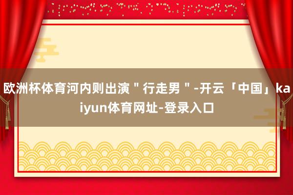 欧洲杯体育河内则出演＂行走男＂-开云「中国」kaiyun体育网址-登录入口