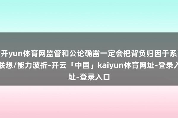 开yun体育网监管和公论确凿一定会把背负归因于系统联想/能力波折-开云「中国」kaiyun体育网址-登录入口