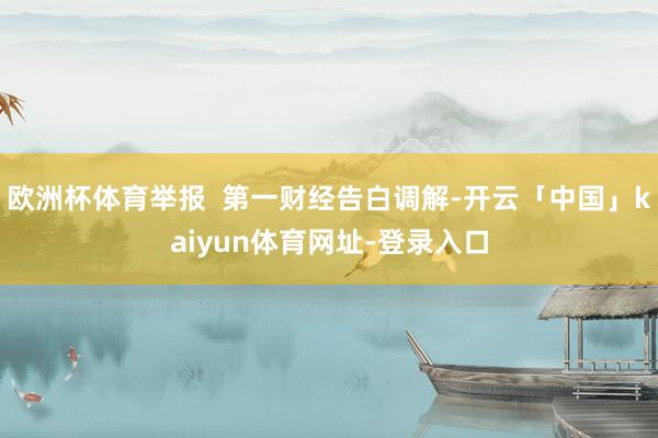 欧洲杯体育举报  第一财经告白调解-开云「中国」kaiyun体育网址-登录入口