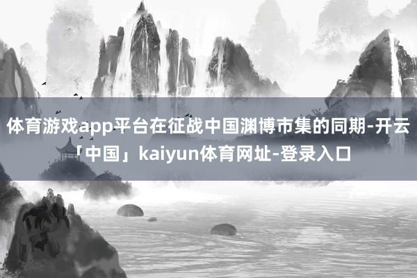 体育游戏app平台在征战中国渊博市集的同期-开云「中国」kaiyun体育网址-登录入口
