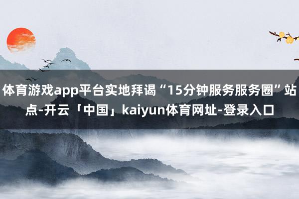 体育游戏app平台实地拜谒“15分钟服务服务圈”站点-开云「中国」kaiyun体育网址-登录入口