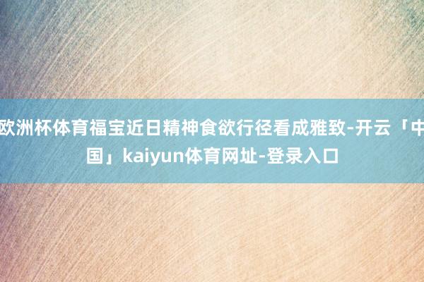 欧洲杯体育福宝近日精神食欲行径看成雅致-开云「中国」kaiyun体育网址-登录入口
