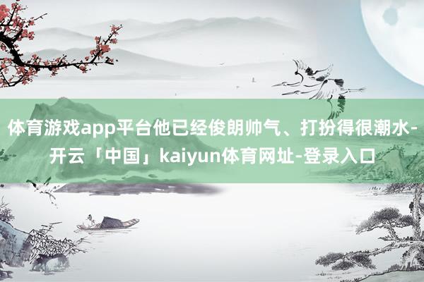 体育游戏app平台他已经俊朗帅气、打扮得很潮水-开云「中国」kaiyun体育网址-登录入口