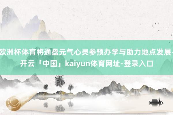 欧洲杯体育将通盘元气心灵参预办学与助力地点发展-开云「中国」kaiyun体育网址-登录入口