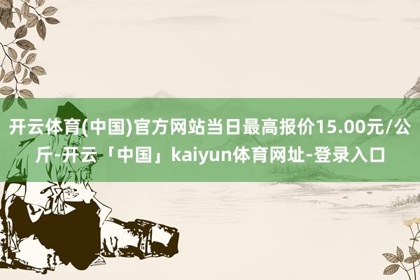 开云体育(中国)官方网站当日最高报价15.00元/公斤-开云「中国」kaiyun体育网址-登录入口
