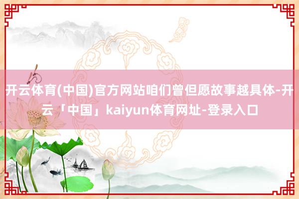 开云体育(中国)官方网站咱们曾但愿故事越具体-开云「中国」kaiyun体育网址-登录入口