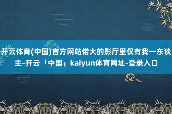 开云体育(中国)官方网站偌大的影厅里仅有我一东谈主-开云「中国」kaiyun体育网址-登录入口