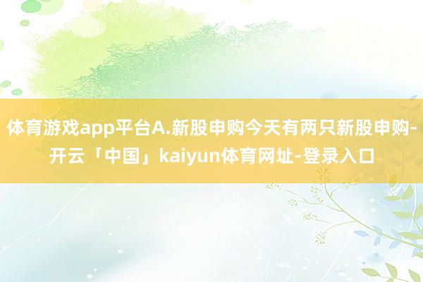 体育游戏app平台A.新股申购今天有两只新股申购-开云「中国」kaiyun体育网址-登录入口
