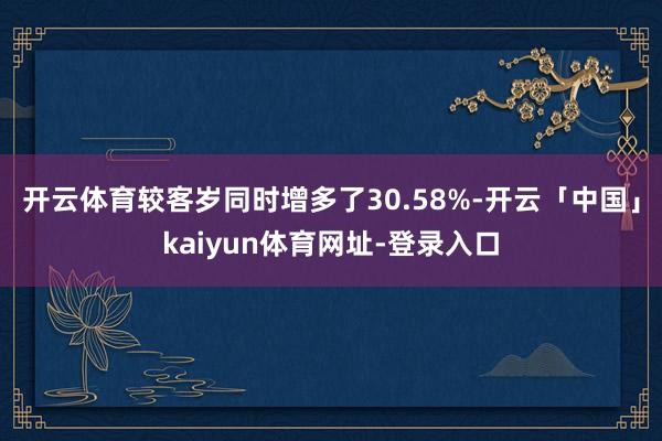 开云体育较客岁同时增多了30.58%-开云「中国」kaiyun体育网址-登录入口