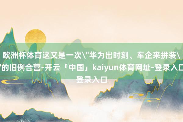 欧洲杯体育这又是一次＂华为出时刻、车企来拼装＂的旧例合营-开云「中国」kaiyun体育网址-登录入口