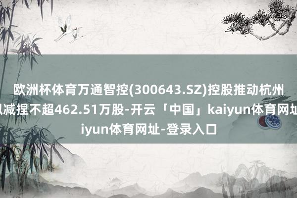欧洲杯体育万通智控(300643.SZ)控股推动杭州万通控股拟减捏不超462.51万股-开云「中国」kaiyun体育网址-登录入口